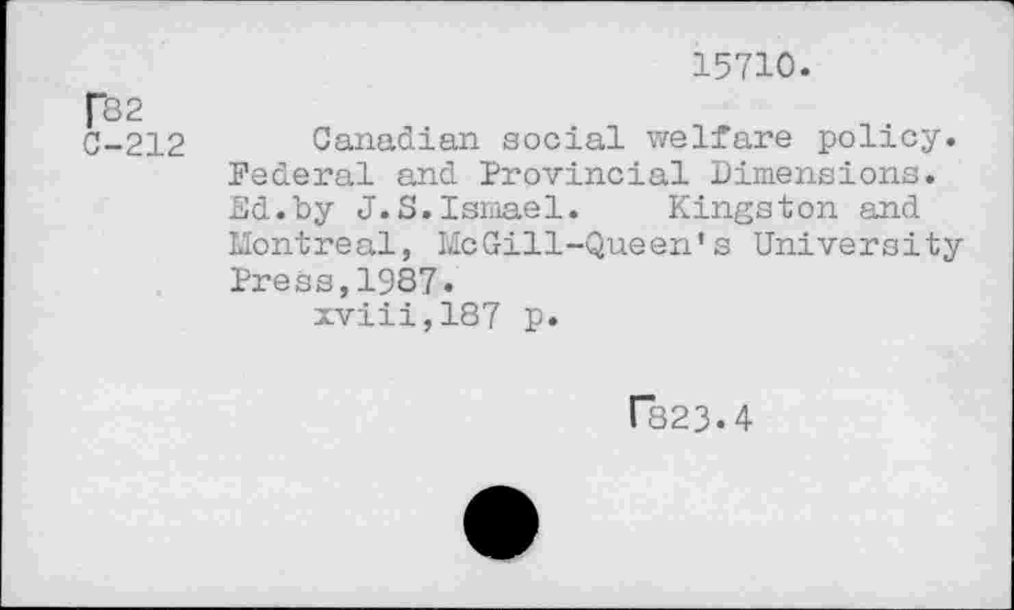 ﻿15710.
f82 C-212
Canadian social welfare policy. Federal and Provincial Dimensions. Ed.by J.S.Ismael. Kingston and Montreal, McGill-Queen's University Press,1987.
xviii,187 p.
F823.4